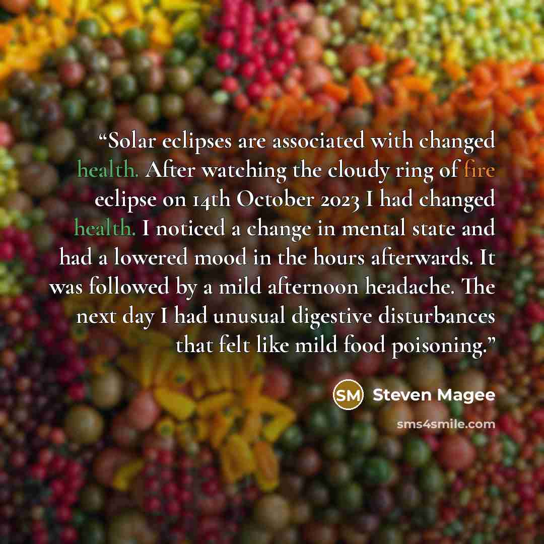 “Solar eclipses are associated with changed health. After watching the cloudy ring of fire eclipse on 14th October 2023 I had changed health. I noticed a change in mental state and had a lowered mood in the hours afterwards. It was followed by a mild afternoon headache. The next day I had unusual…” quote by Steven Magee