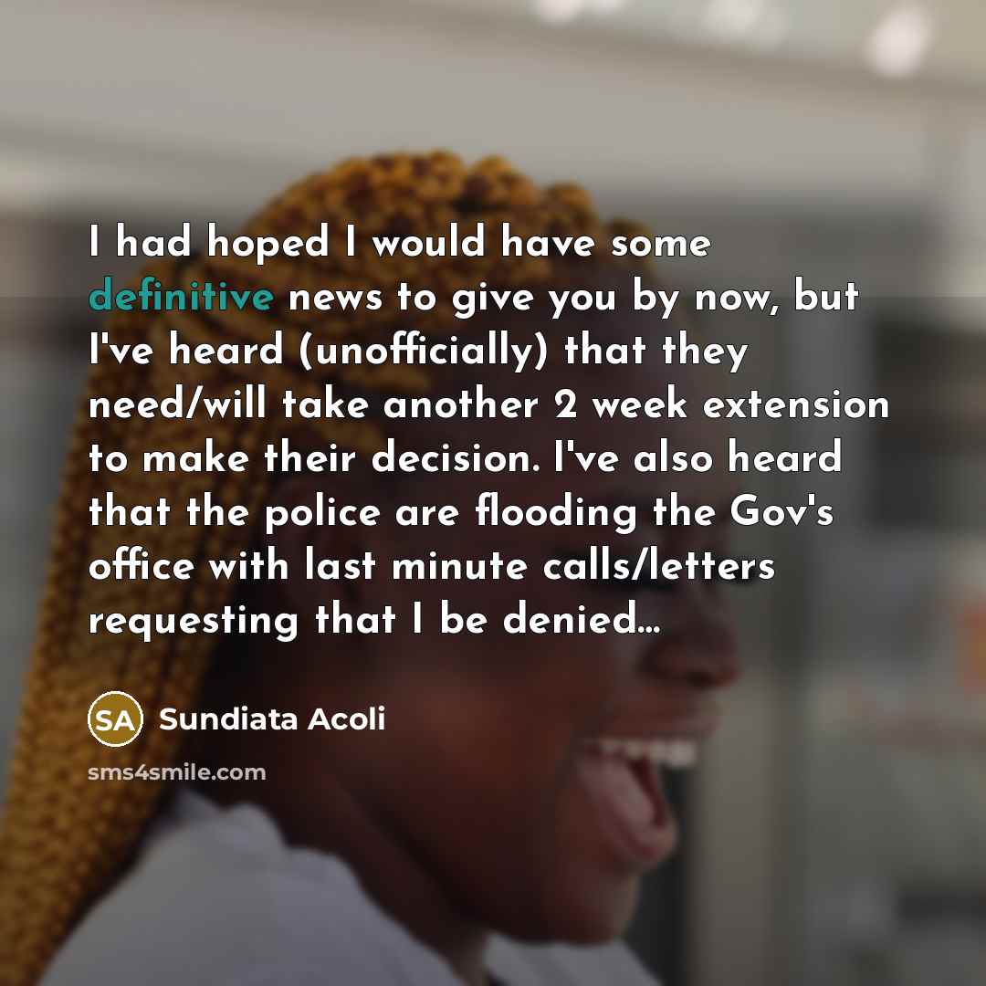 “I had hoped I would have some definitive news to give you by now, but I've heard (unofficially) that they need/will take another 2 week extension to make their decision. I've also heard that the police are flooding the Gov's office with last minute calls/letters requesting that I be denied…” quote by Sundiata Acoli