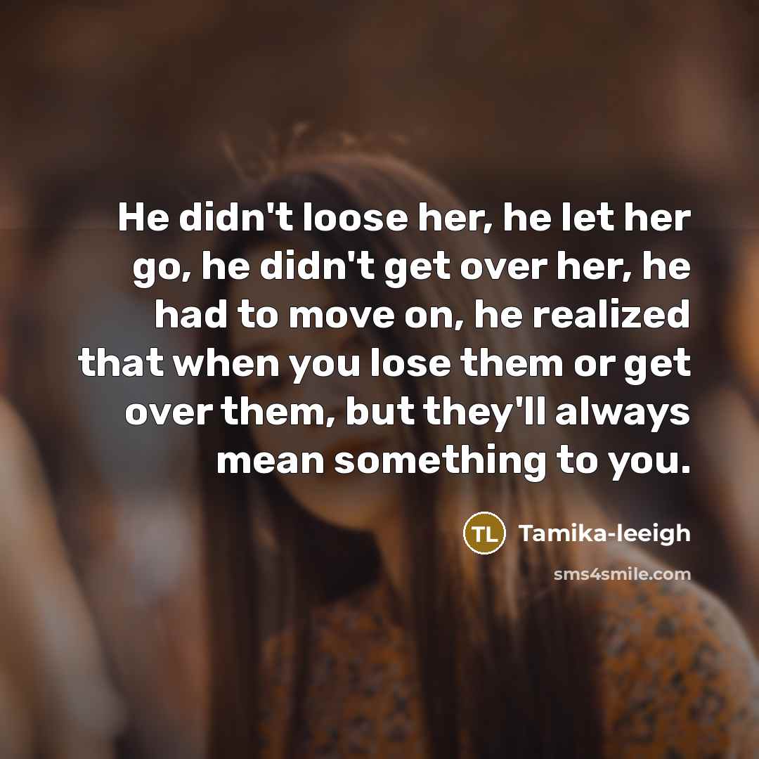 “He didn't loose her, he let her go, he didn't get over her, he had to move on, he realized that when you lose them or get over them, but they'll always mean something to you.” quote by Tamika-leeigh