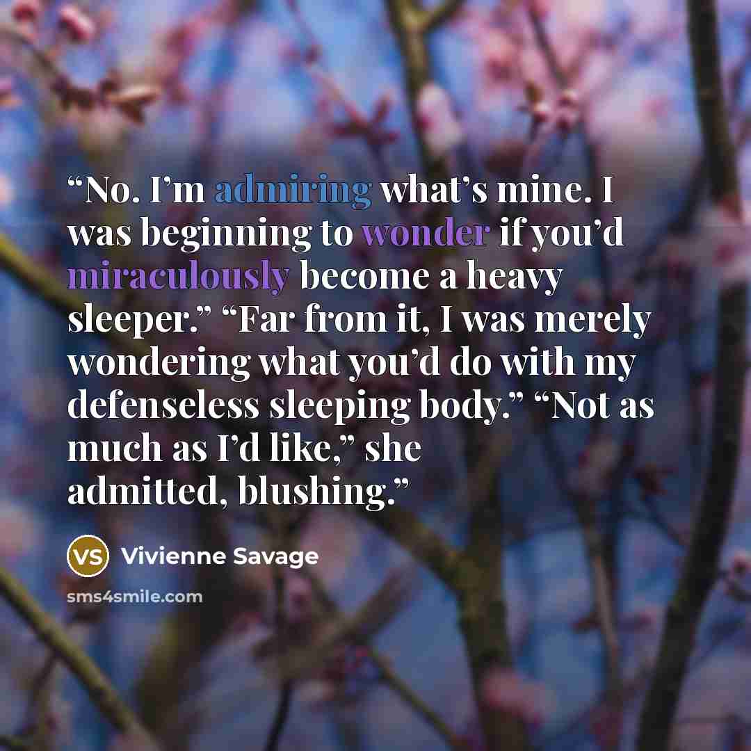 “No. I’m admiring what’s mine. I was beginning to wonder if you’d miraculously become a heavy sleeper.” “Far from it, I was merely wondering what you’d do with my defenseless sleeping body.” “Not as much as I’d like,” she admitted, blushing.” quote by Vivienne Savage