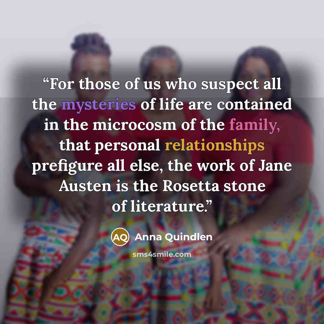 “For those of us who suspect all the mysteries of life are contained in the microcosm of the family, that personal relationships prefigure all else, the work of Jane Austen is the Rosetta stone of literature.” quote by Anna Quindlen