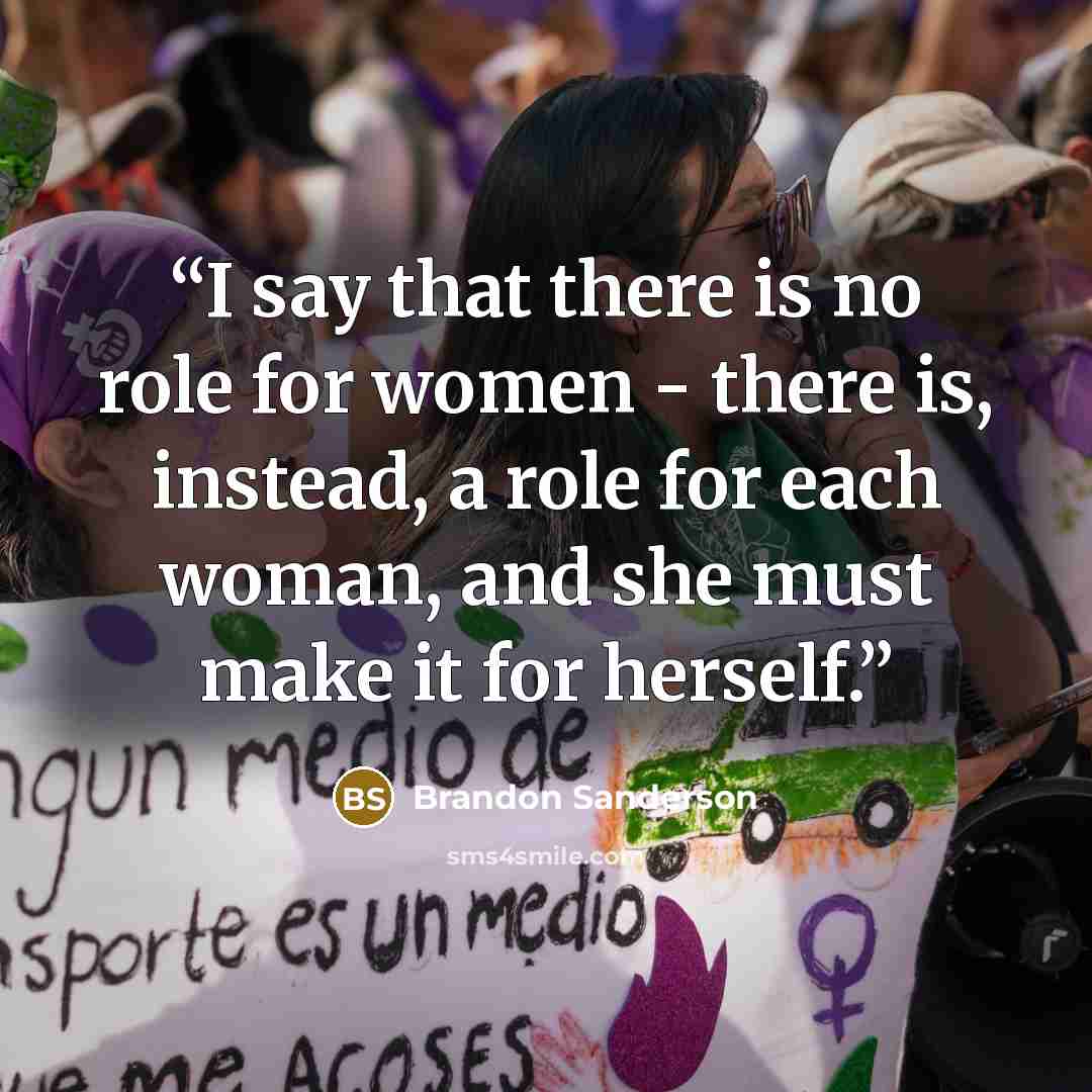 “I say that there is no role for women - there is, instead, a role for each woman, and she must make it for herself.” quote by Brandon Sanderson