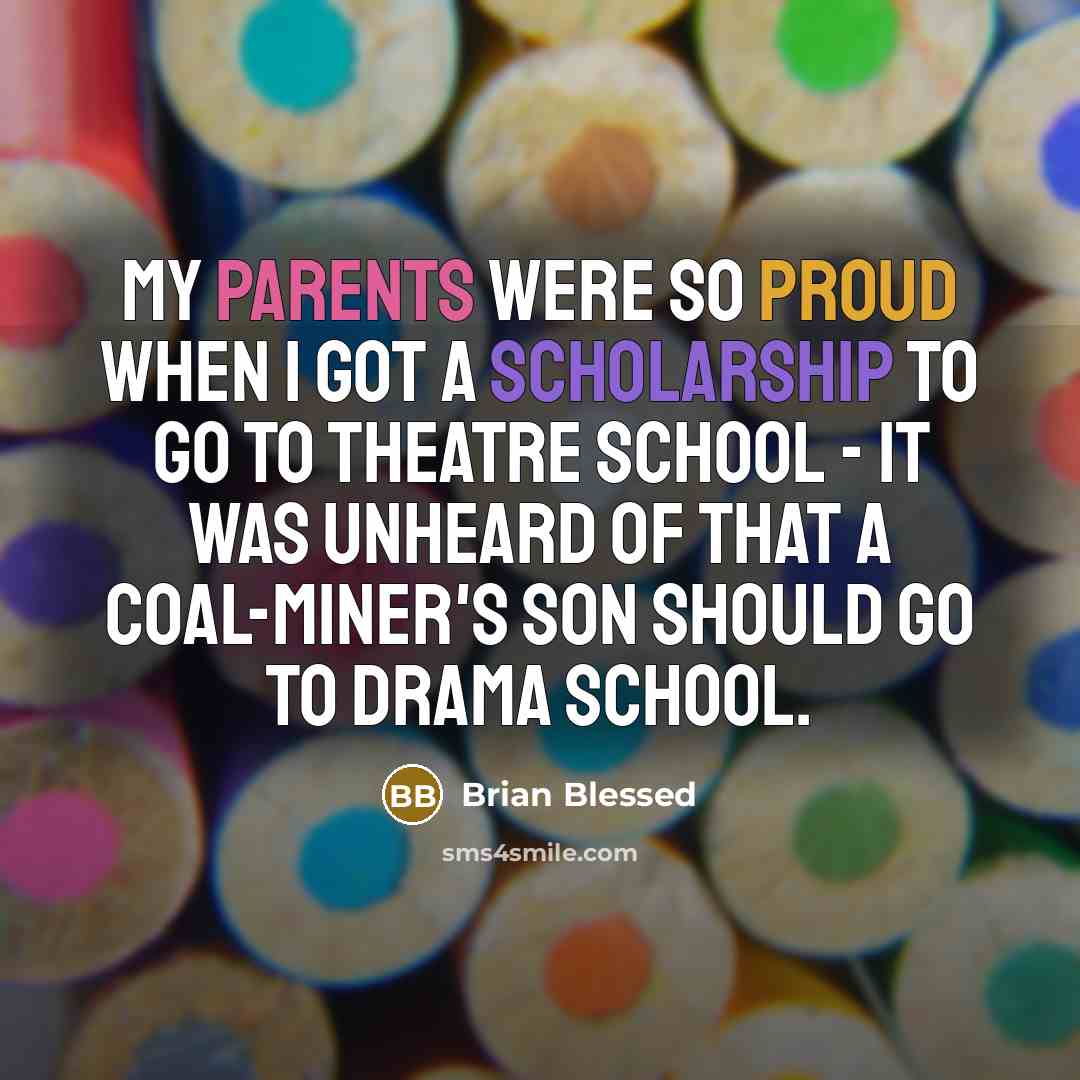 “My parents were so proud when I got a scholarship to go to theatre school - it was unheard of that a coal-miner's son should go to drama school.” quote by Brian Blessed