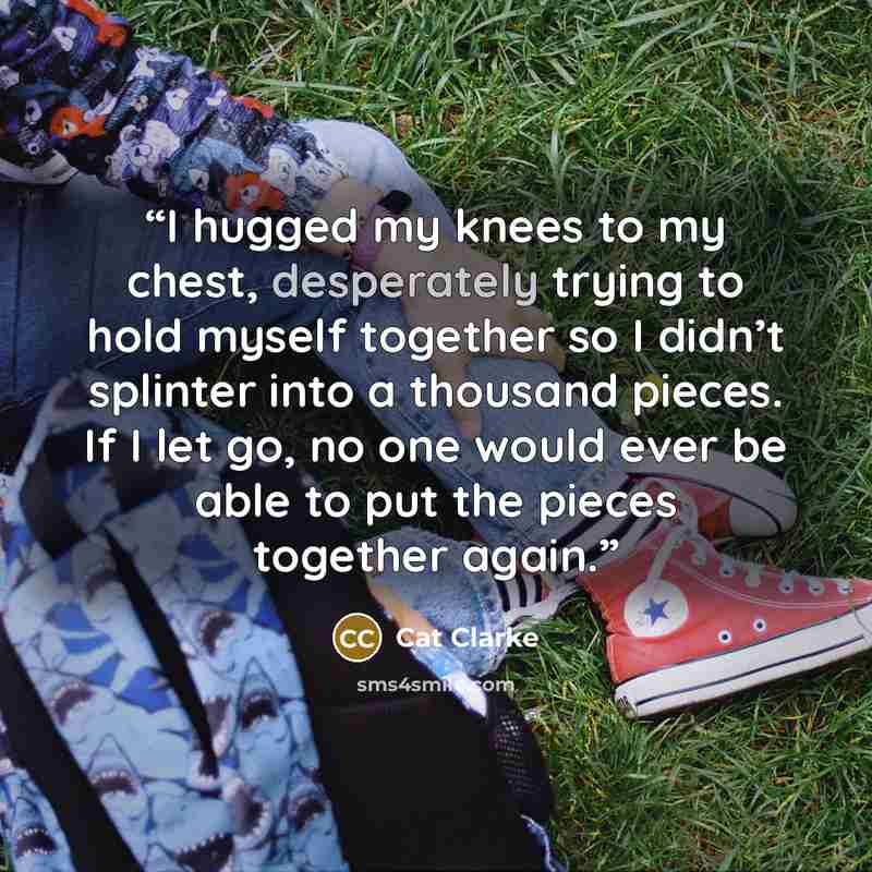 “I hugged my knees to my chest, desperately trying to hold myself together so I didn’t splinter into a thousand pieces. If I let go, no one would ever be able to put the pieces together again.” quote by Cat Clarke
