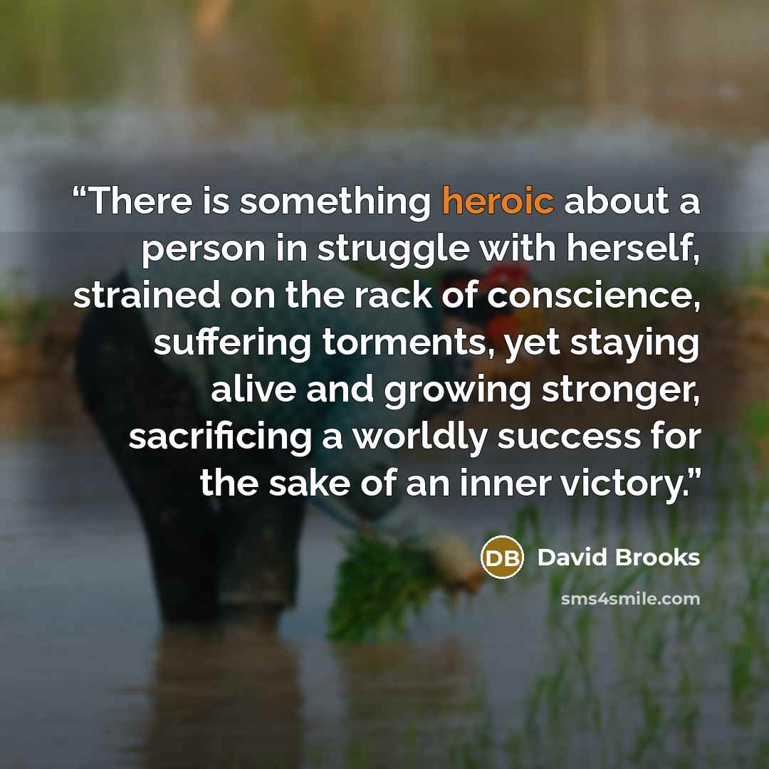 “There is something heroic about a person in struggle with herself, strained on the rack of conscience, suffering torments, yet staying alive and growing stronger, sacrificing a worldly success for the sake of an inner victory.” quote by David Brooks