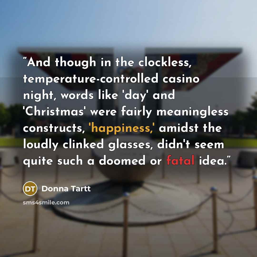 “And though in the clockless, temperature-controlled casino night, words like 'day' and 'Christmas' were fairly meaningless constructs, 'happiness,' amidst the loudly clinked glasses, didn't seem quite such a doomed or fatal idea.” quote by Donna Tartt