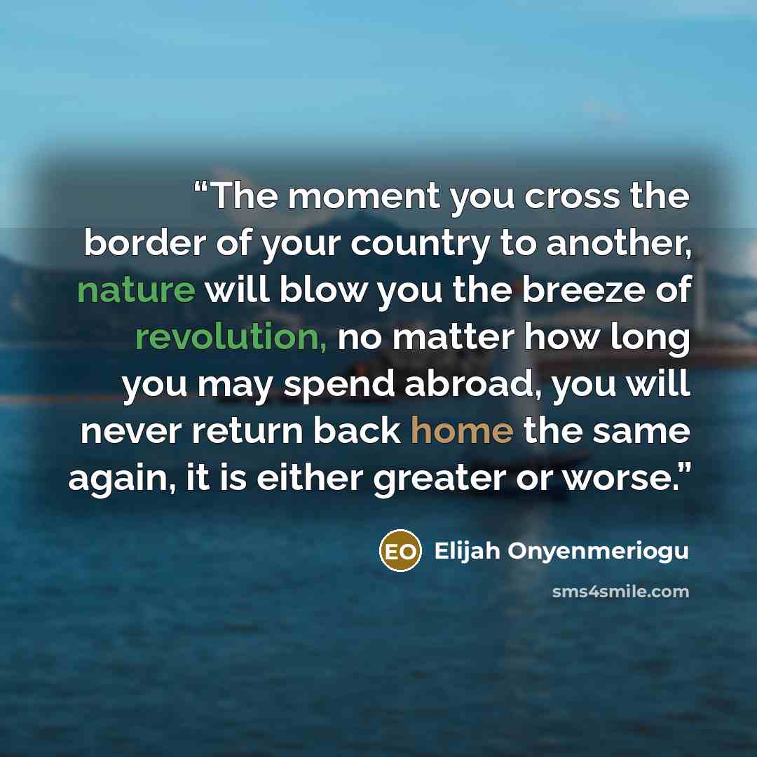 “The moment you cross the border of your country to another, nature will blow you the breeze of revolution, no matter how long you may spend abroad, you will never return back home the same again, it is either greater or worse.” quote by Elijah Onyenmeriogu