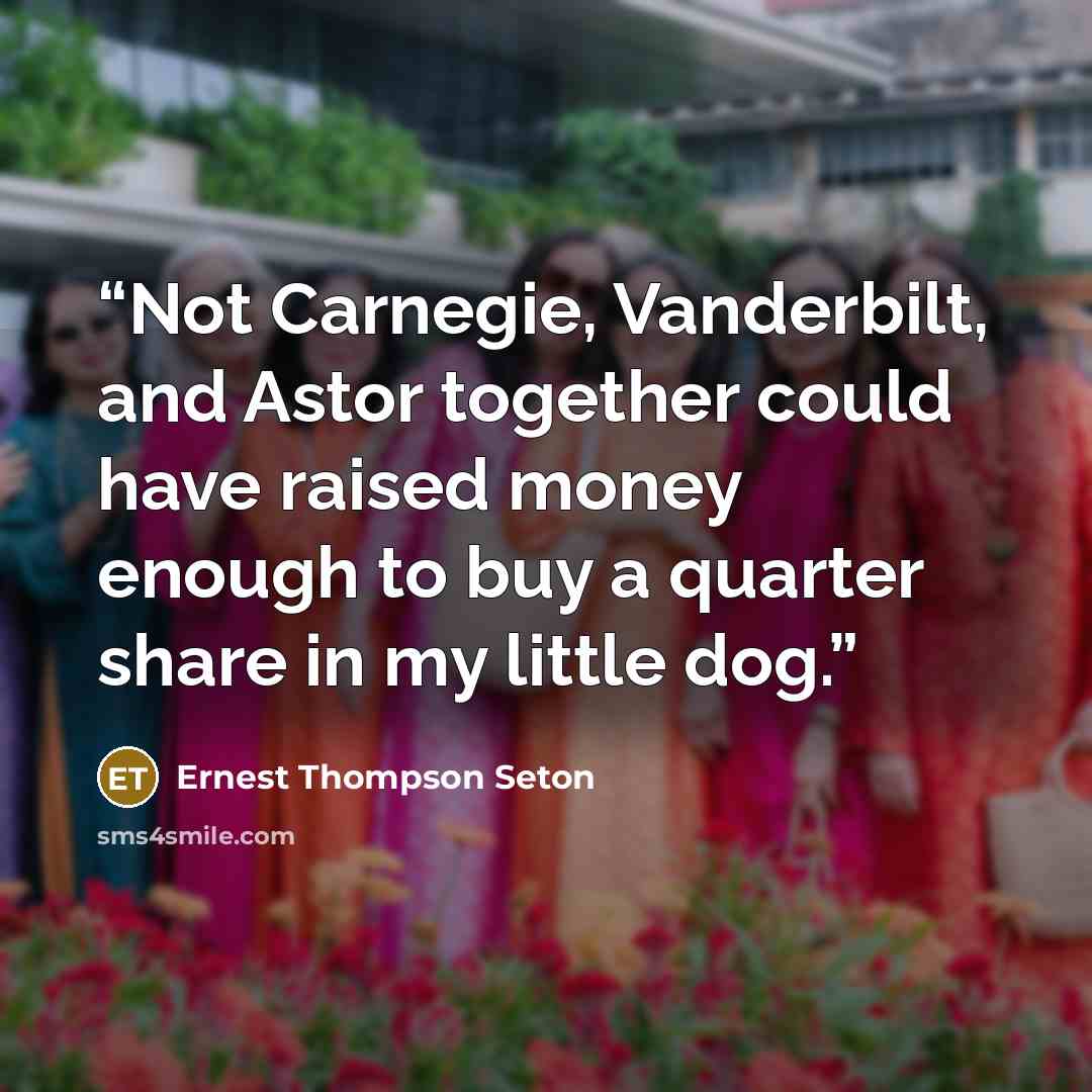 “Not Carnegie, Vanderbilt, and Astor together could have raised money enough to buy a quarter share in my little dog.” quote by Ernest Thompson Seton