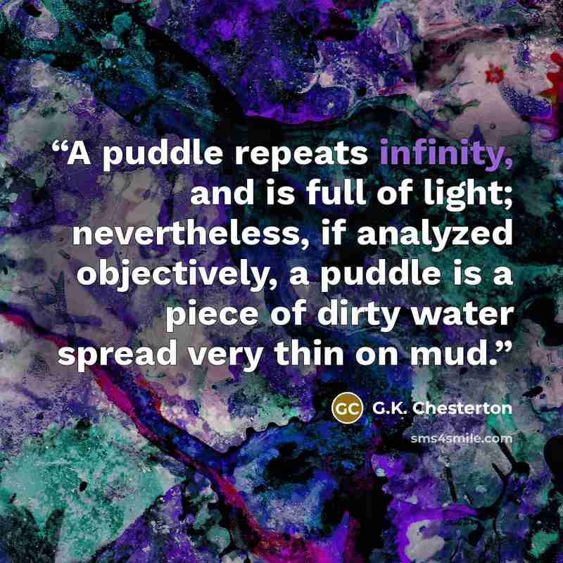 “A puddle repeats infinity, and is full of light; nevertheless, if analyzed objectively, a puddle is a piece of dirty water spread very thin on mud.” quote by G.K. Chesterton