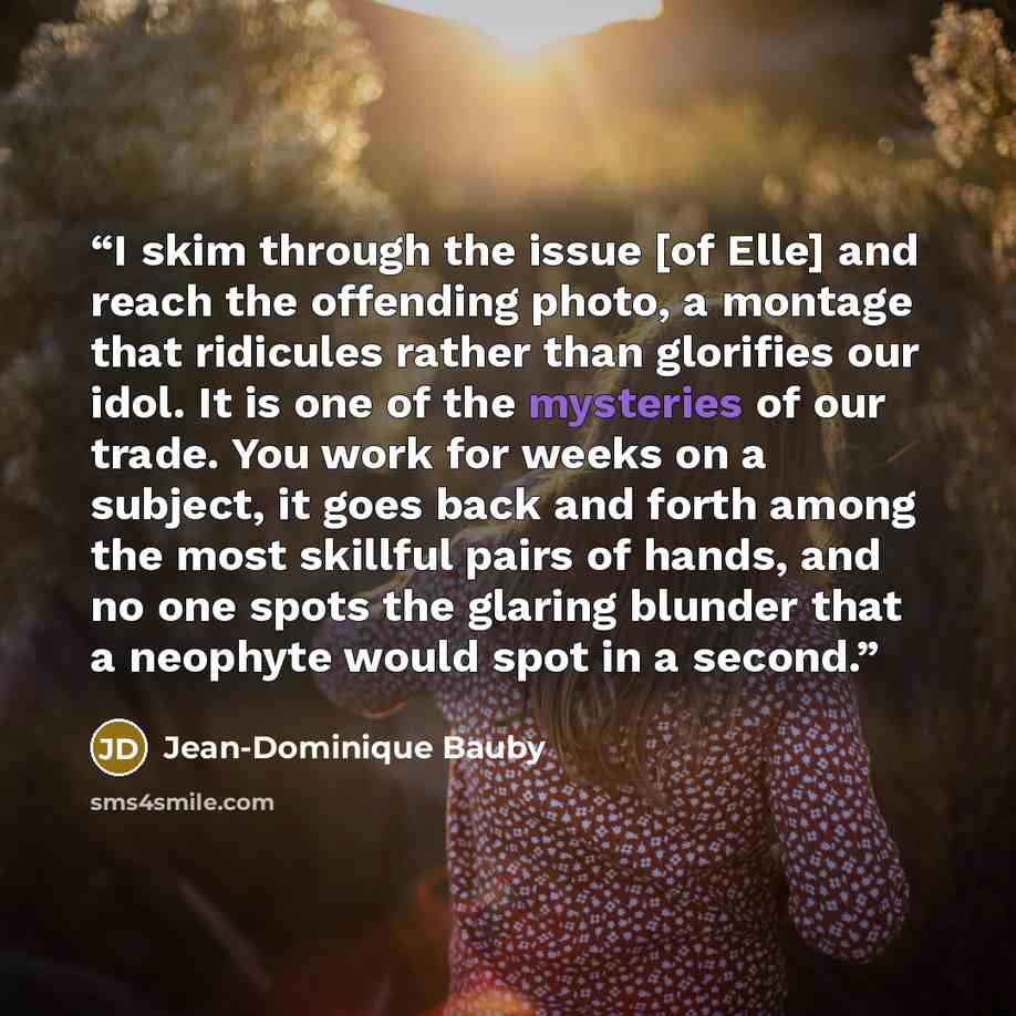 “I skim through the issue [of Elle] and reach the offending photo, a montage that ridicules rather than glorifies our idol. It is one of the mysteries of our trade. You work for weeks on a subject, it goes back and forth among the most skillful pairs of hands, and no one spots the glaring blunder…” quote by Jean-Dominique Bauby