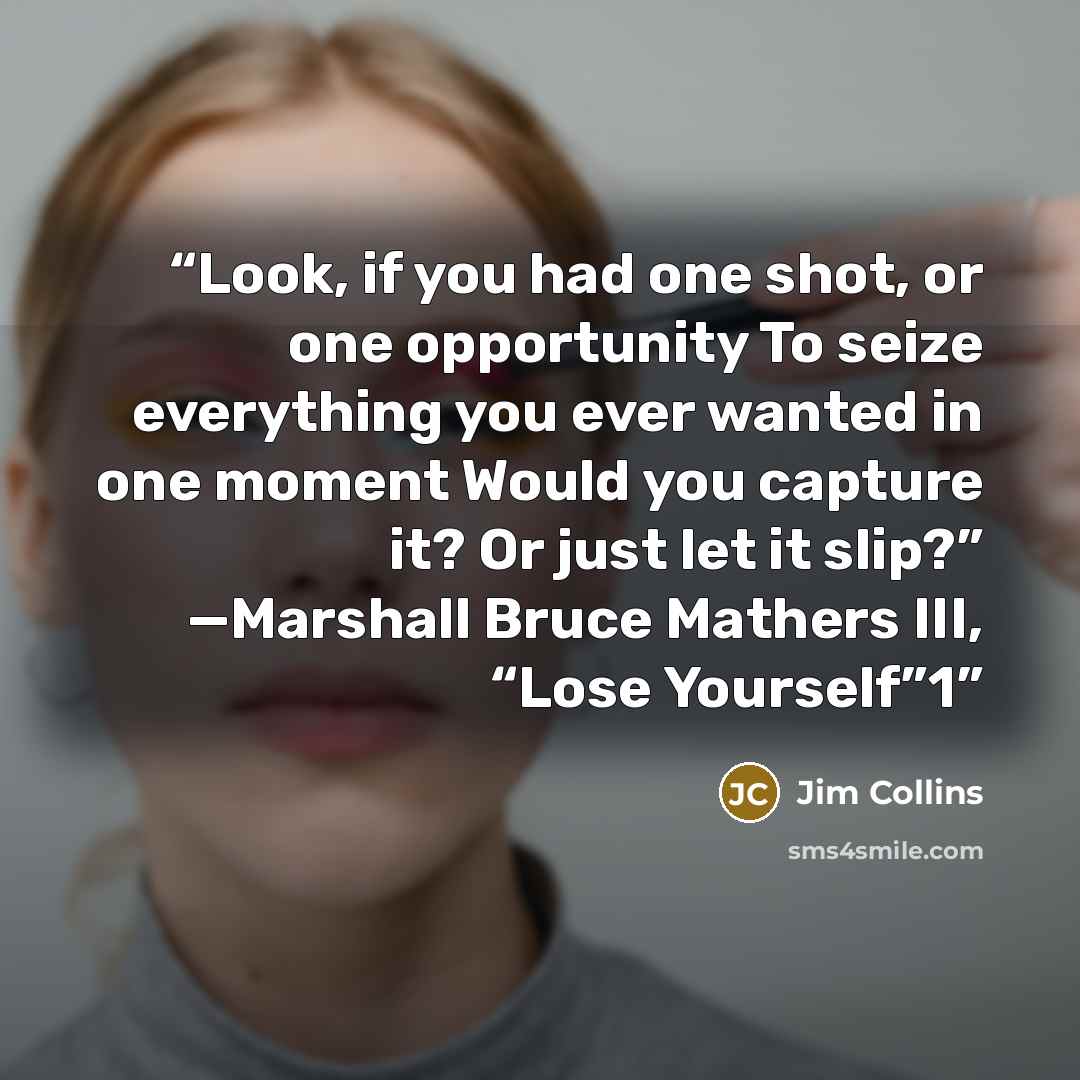 “Look, if you had one shot, or one opportunity To seize everything you ever wanted in one moment Would you capture it? Or just let it slip?” —Marshall Bruce Mathers III, “Lose Yourself”1” quote by Jim Collins