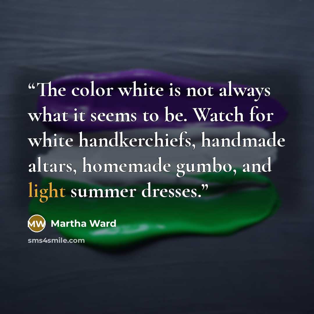 “The color white is not always what it seems to be. Watch for white handkerchiefs, handmade altars, homemade gumbo, and light summer dresses.” quote by Martha Ward
