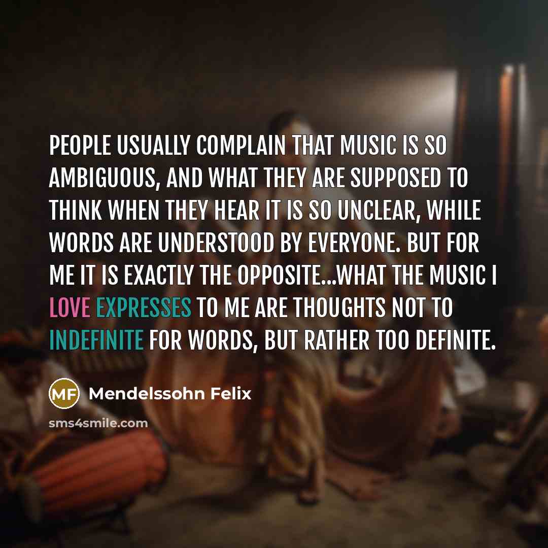 “People usually complain that music is so ambiguous, and what they are supposed to think when they hear it is so unclear, while words are understood by everyone. But for me it is exactly the opposite...what the music I love expresses to me are thoughts not to indefinite for words, but rather too…” quote by Mendelssohn Felix