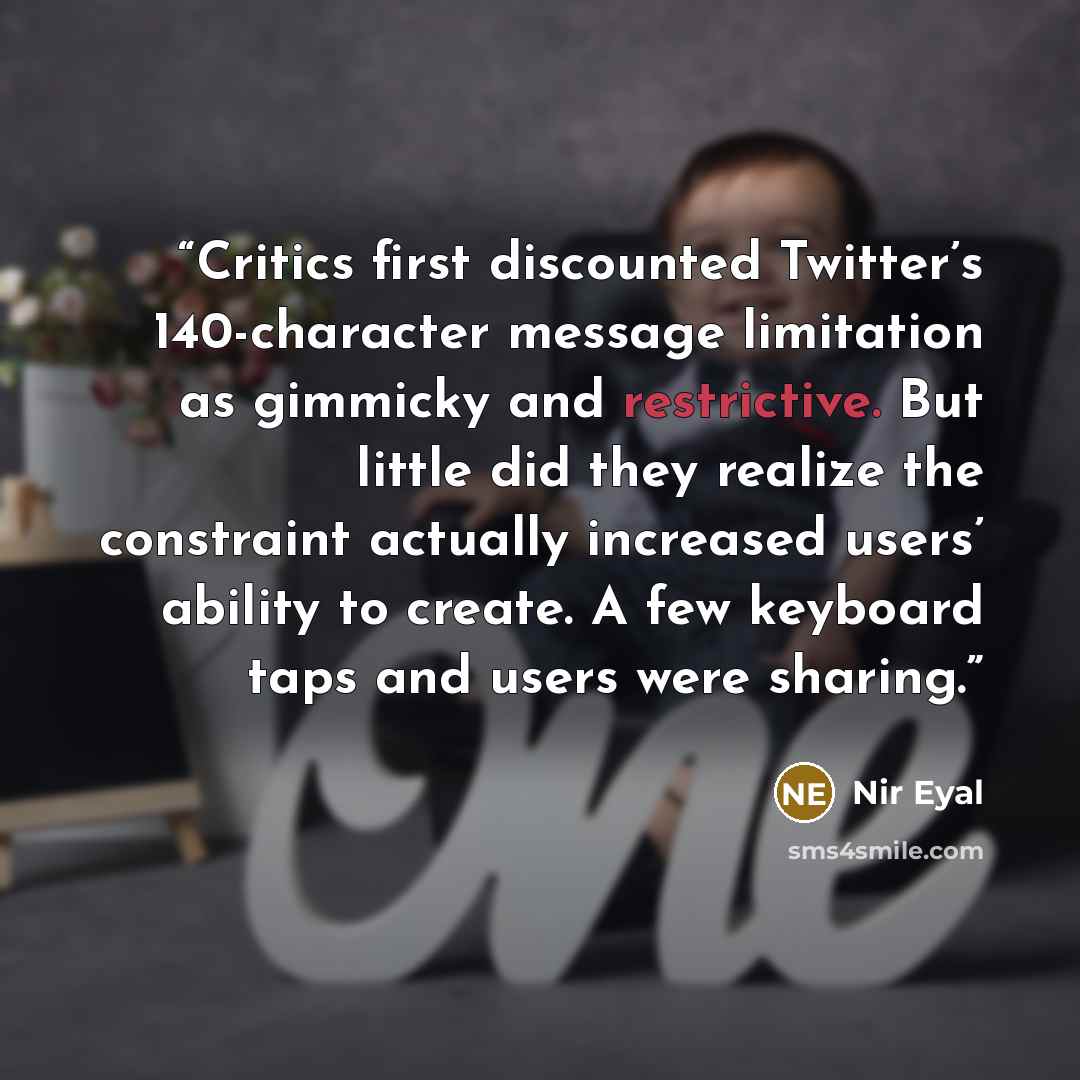 “Critics first discounted Twitter’s 140-character message limitation as gimmicky and restrictive. But little did they realize the constraint actually increased users’ ability to create. A few keyboard taps and users were sharing.” quote by Nir Eyal