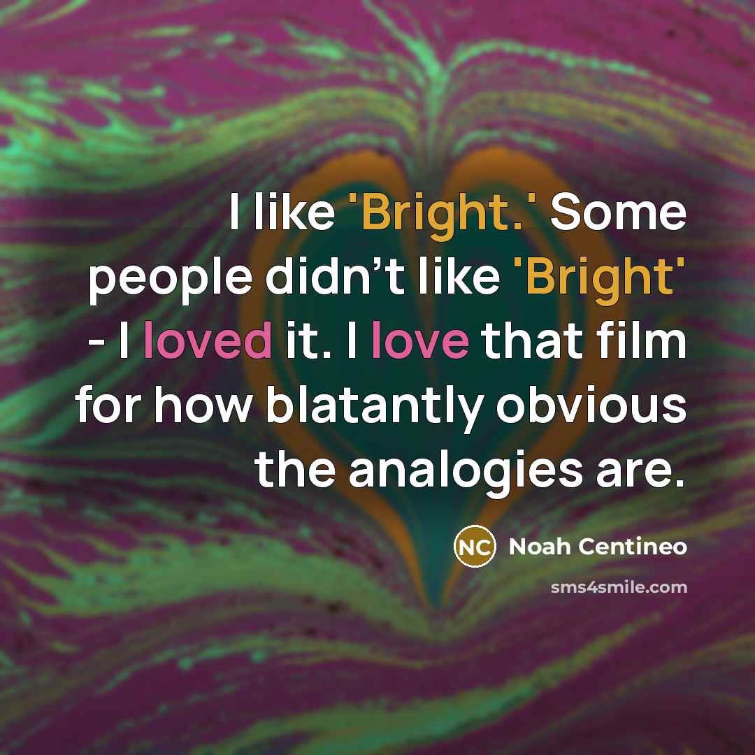 “I like 'Bright.' Some people didn't like 'Bright' - I loved it. I love that film for how blatantly obvious the analogies are.” quote by Noah Centineo