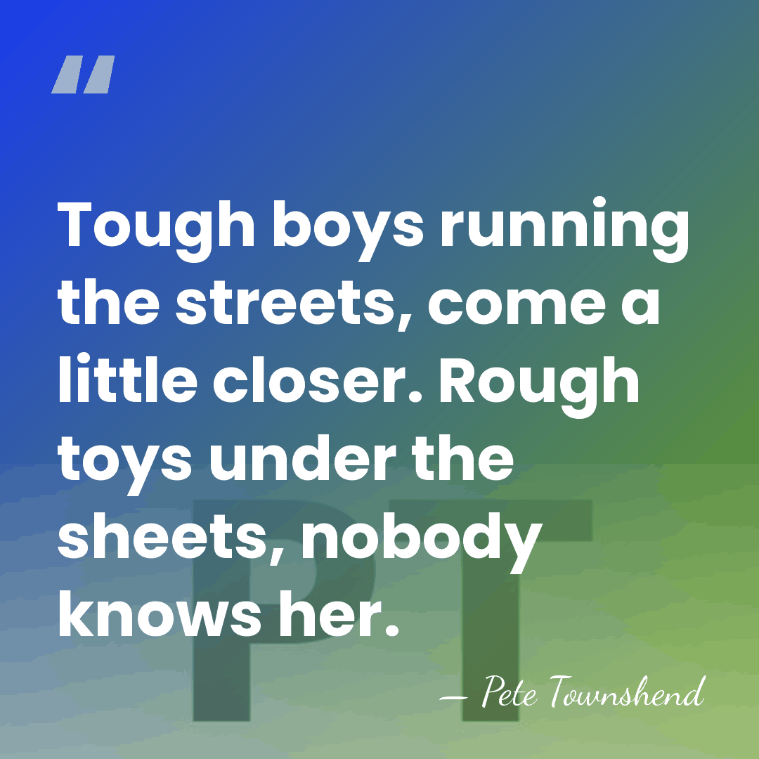 Tough boys running the streets, come a little closer. Rough toys under&hellip; - Pete Townshend