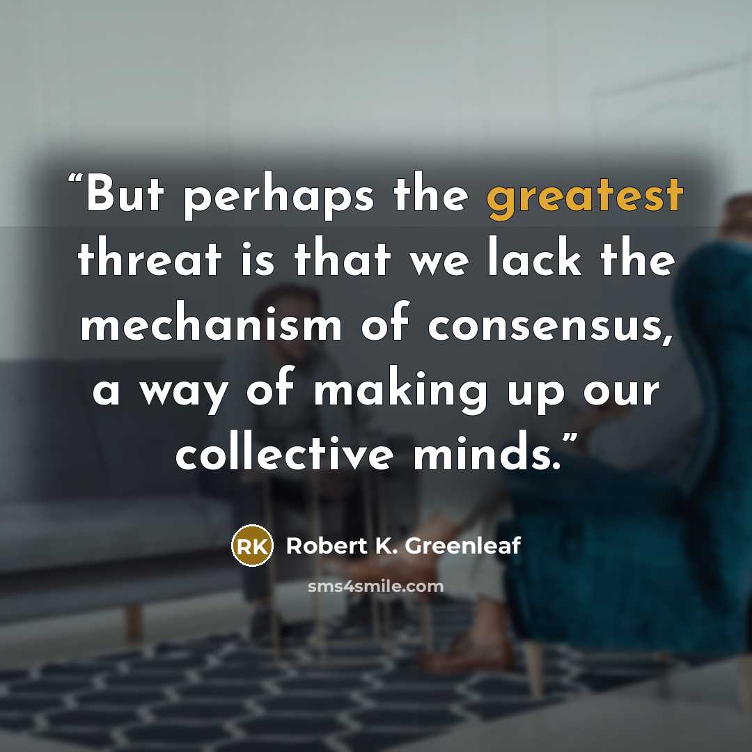 “But perhaps the greatest threat is that we lack the mechanism of consensus, a way of making up our collective minds.” quote by Robert K. Greenleaf