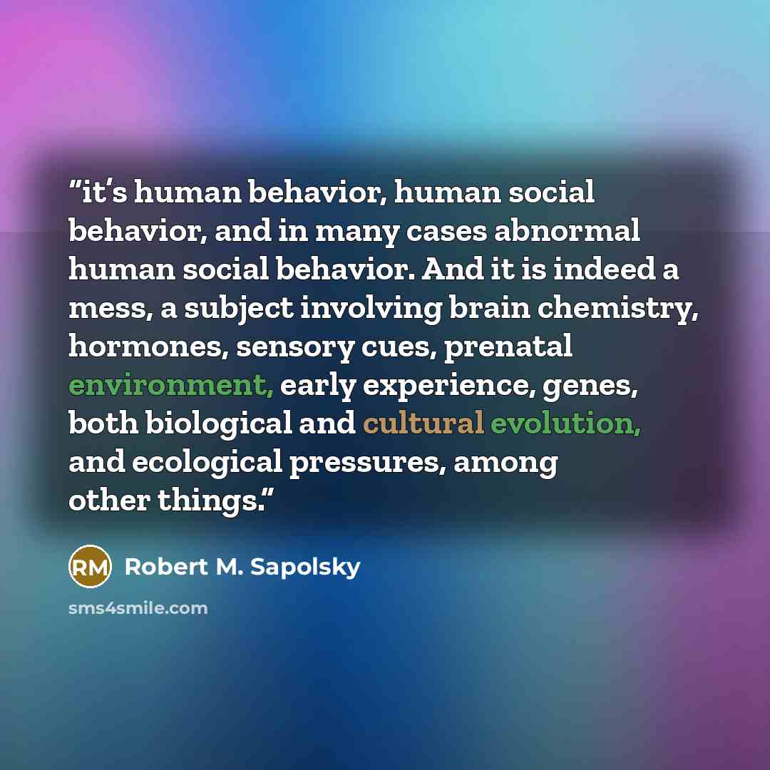 “it’s human behavior, human social behavior, and in many cases abnormal human social behavior. And it is indeed a mess, a subject involving brain chemistry, hormones, sensory cues, prenatal environment, early experience, genes, both biological and cultural evolution, and ecological pressures, among…” quote by Robert M. Sapolsky