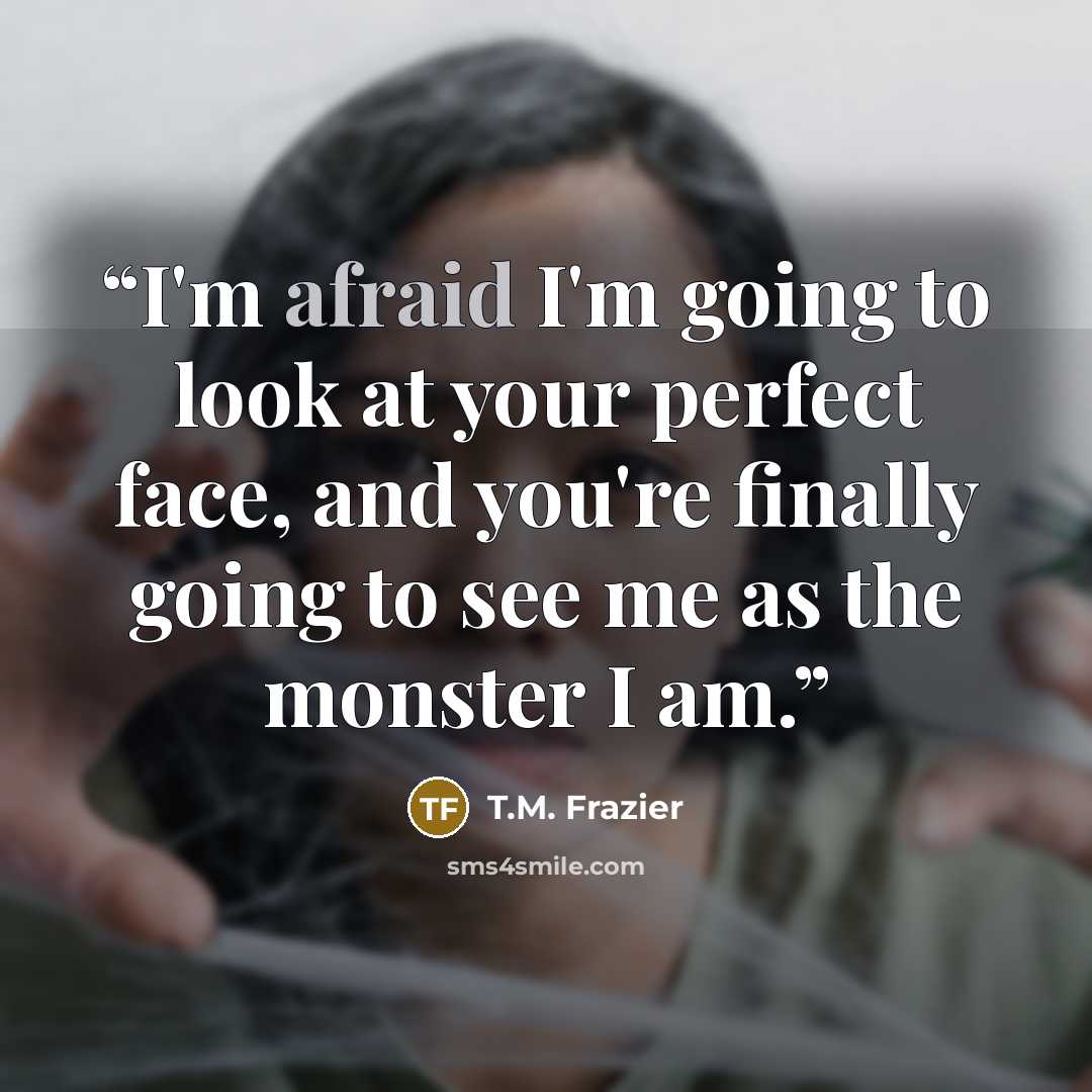 “I'm afraid I'm going to look at your perfect face, and you're finally going to see me as the monster I am.” quote by T.M. Frazier