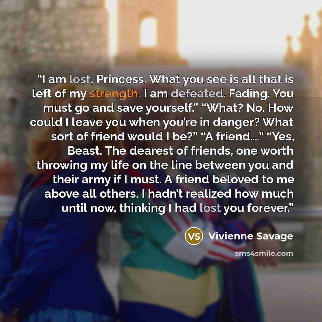 “I am lost, Princess. What you see is all that is left of my strength. I am defeated. Fading. You must go and save yourself.” “What? No. How could I leave you when you’re in danger? What sort of friend would I be?” “A friend….” “Yes, Beast. The dearest of friends, one worth throwing my life on the…” quote by Vivienne Savage