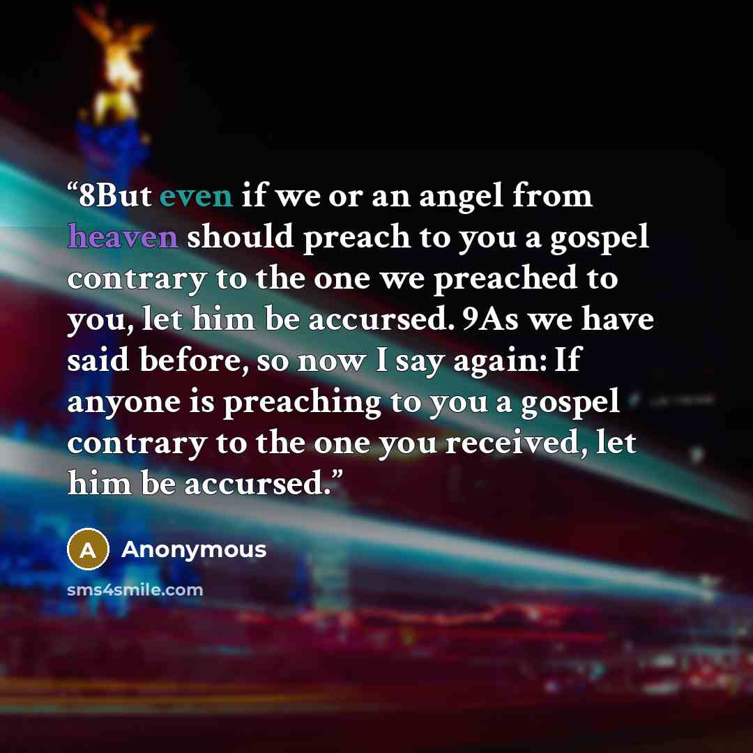“8But even if we or an angel from heaven should preach to you a gospel contrary to the one we preached to you, let him be accursed. 9As we have said before, so now I say again: If anyone is preaching to you a gospel contrary to the one you received, let him be accursed.” quote by Anonymous