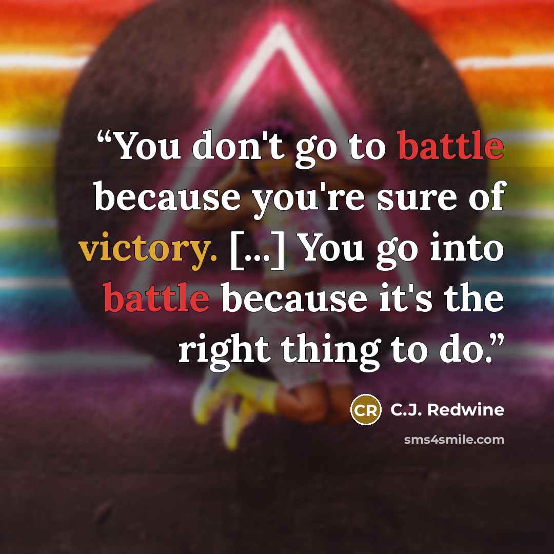 “You don't go to battle because you're sure of victory. [...] You go into battle because it's the right thing to do.” quote by C.J. Redwine