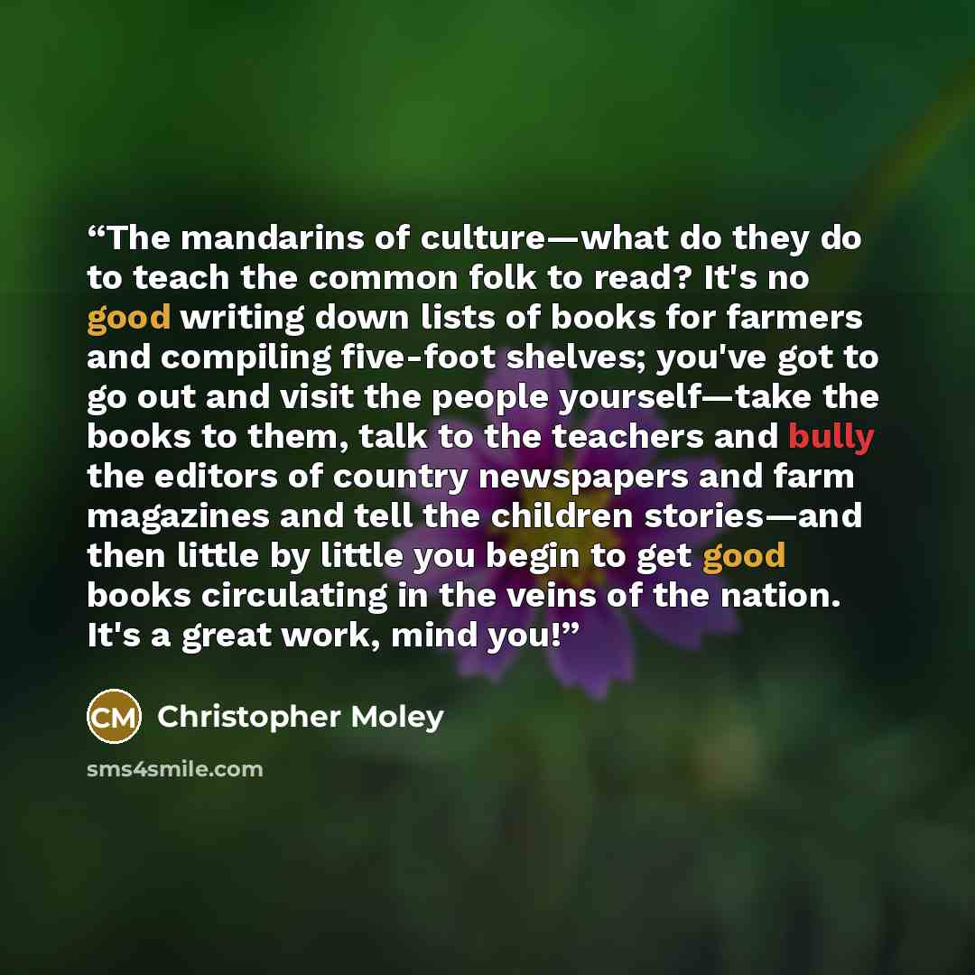 “The mandarins of culture—what do they do to teach the common folk to read? It's no good writing down lists of books for farmers and compiling five-foot shelves; you've got to go out and visit the people yourself—take the books to them, talk to the teachers and bully the editors of country…” quote by Christopher Moley