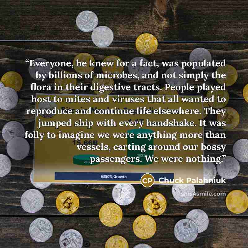 “Everyone, he knew for a fact, was populated by billions of microbes, and not simply the flora in their digestive tracts. People played host to mites and viruses that all wanted to reproduce and continue life elsewhere. They jumped ship with every handshake. It was folly to imagine we were anything…” quote by Chuck Palahniuk