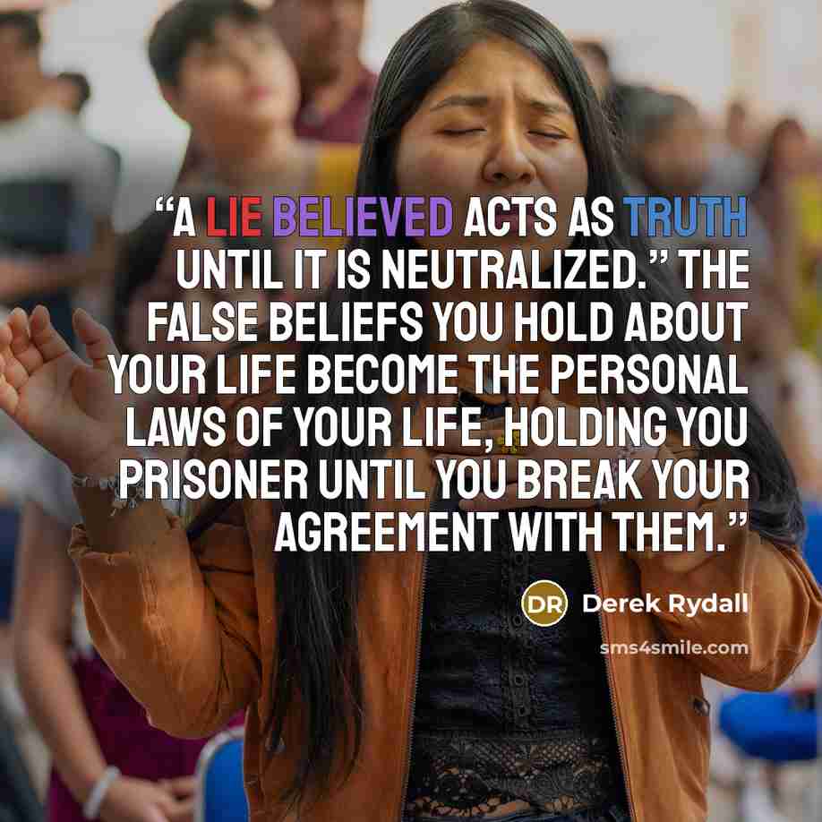 “A lie believed acts as truth until it is neutralized.” The false beliefs you hold about your life become the personal laws of your life, holding you prisoner until you break your agreement with them.” quote by Derek Rydall