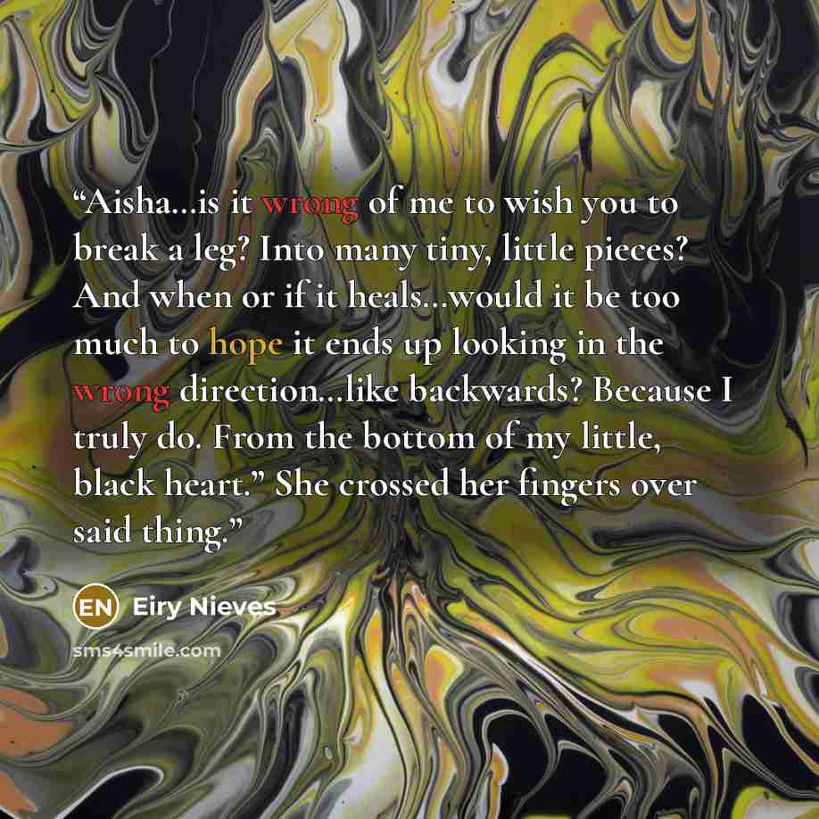 “Aisha…is it wrong of me to wish you to break a leg? Into many tiny, little pieces? And when or if it heals…would it be too much to hope it ends up looking in the wrong direction…like backwards? Because I truly do. From the bottom of my little, black heart.” She crossed her fingers over said thing.” quote by Eiry Nieves