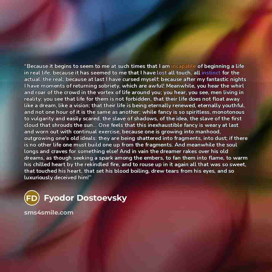 “Because it begins to seem to me at such times that I am incapable of beginning a life in real life, because it has seemed to me that I have lost all touch, all instinct for the actual, the real; because at last I have cursed myself; because after my fantastic nights I have moments of returning…” quote by Fyodor Dostoevsky