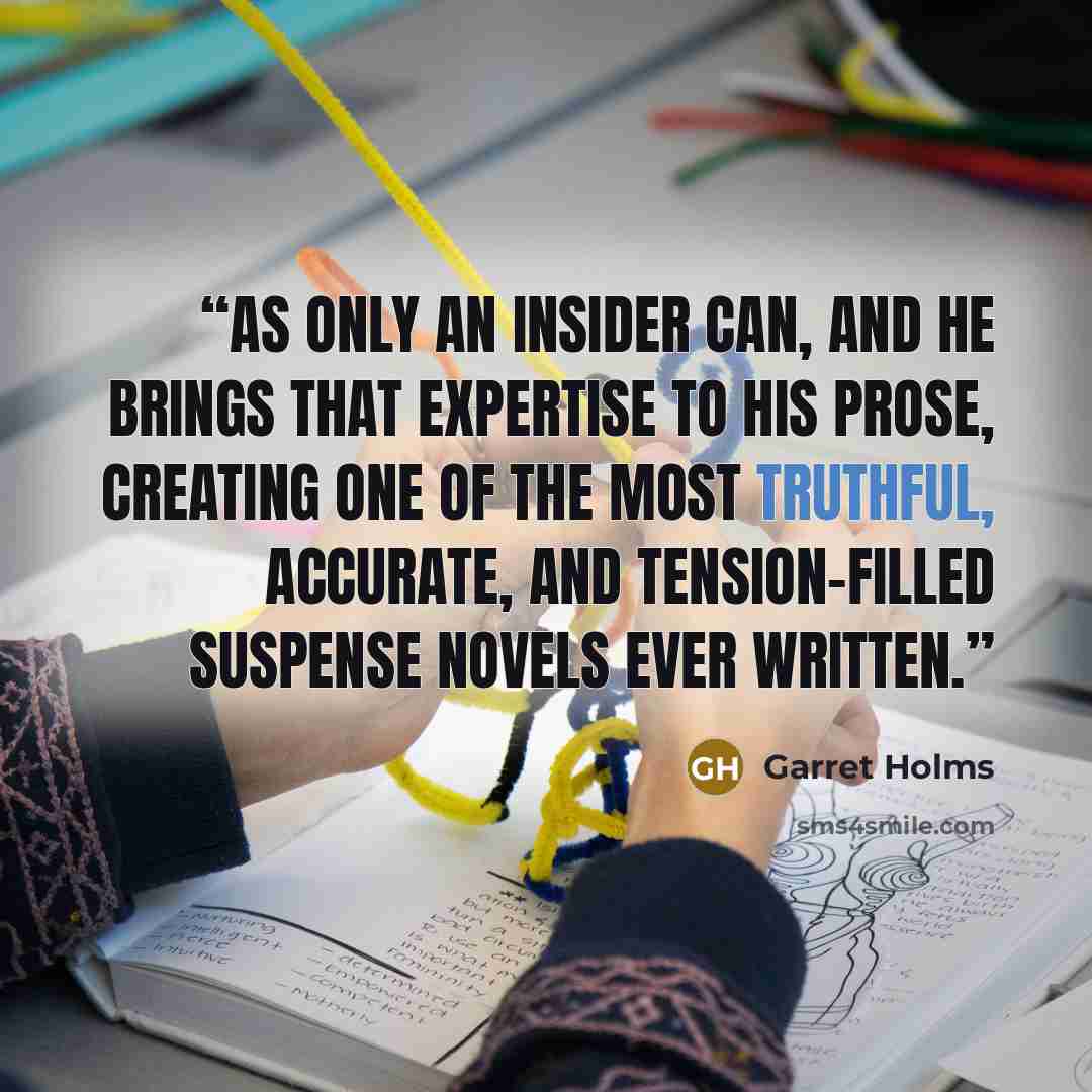 “as only an insider can, and he brings that expertise to his prose, creating one of the most truthful, accurate, and tension-filled suspense novels ever written.” quote by Garret Holms