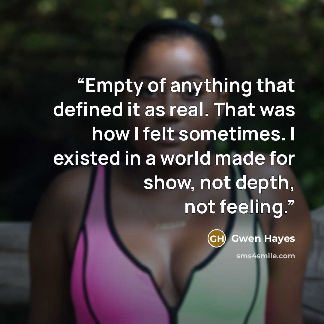 “Empty of anything that defined it as real. That was how I felt sometimes. I existed in a world made for show, not depth, not feeling.” quote by Gwen Hayes