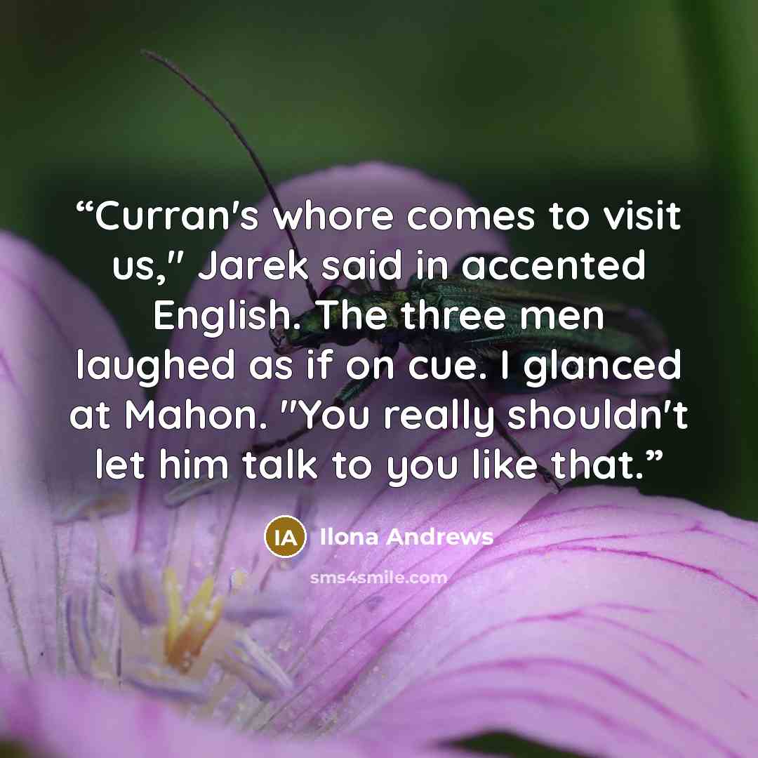 “Curran's whore comes to visit us," Jarek said in accented English. The three men laughed as if on cue. I glanced at Mahon. "You really shouldn't let him talk to you like that.” quote by Ilona Andrews