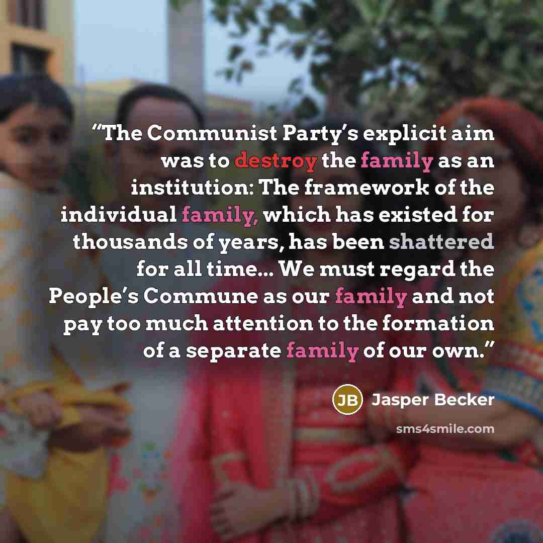 “The Communist Party’s explicit aim was to destroy the family as an institution: The framework of the individual family, which has existed for thousands of years, has been shattered for all time... We must regard the People’s Commune as our family and not pay too much attention to the formation of…” quote by Jasper Becker