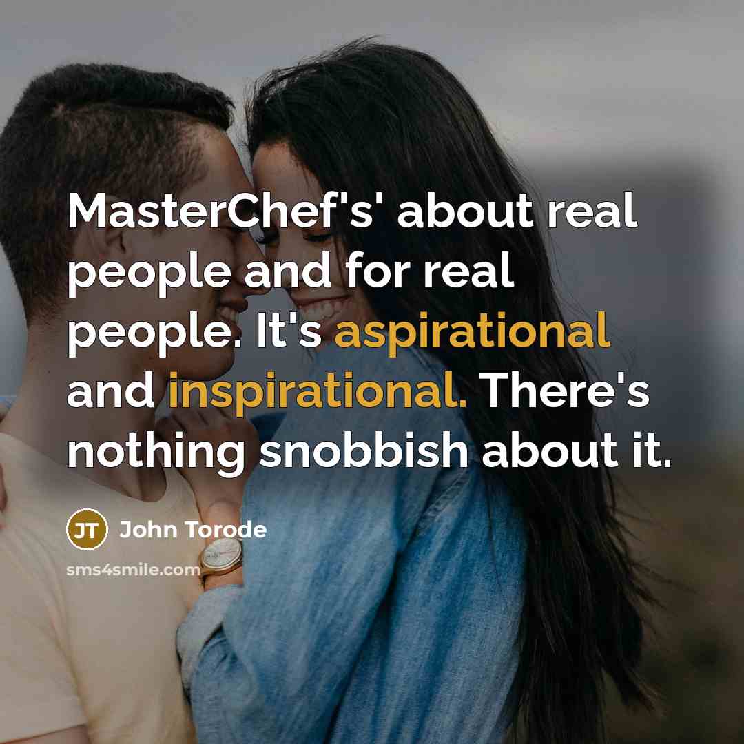 “MasterChef's' about real people and for real people. It's aspirational and inspirational. There's nothing snobbish about it.” quote by John Torode