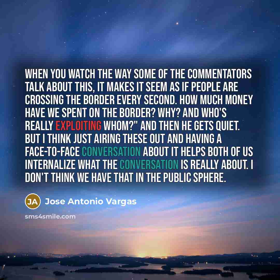 “When you watch the way some of the commentators talk about this, it makes it seem as if people are crossing the border every second. How much money have we spent on the border? Why? And who's really exploiting whom?" And then he gets quiet. But I think just airing these out and having a…” quote by Jose Antonio Vargas