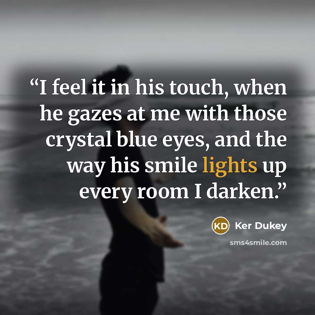 “I feel it in his touch, when he gazes at me with those crystal blue eyes, and the way his smile lights up every room I darken.” quote by Ker Dukey