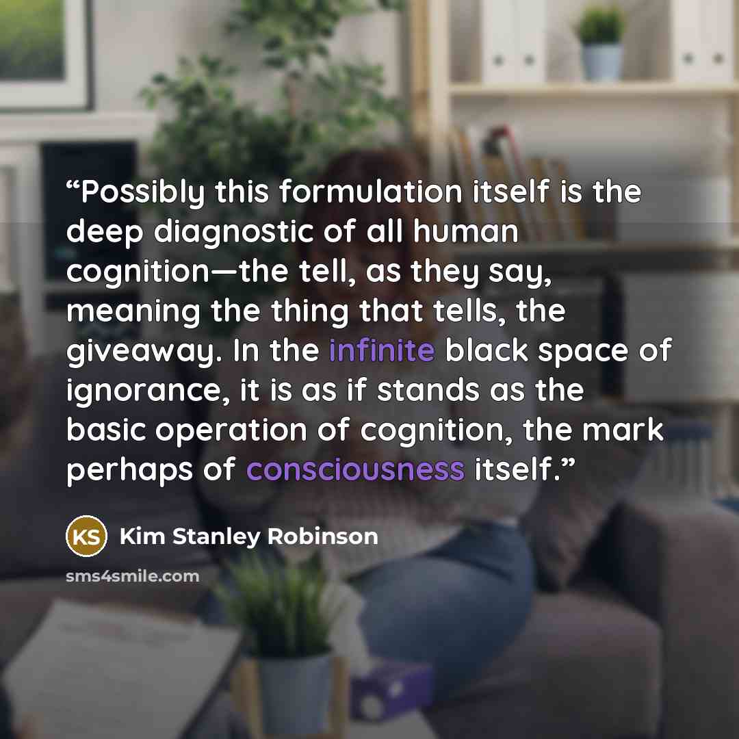 “Possibly this formulation itself is the deep diagnostic of all human cognition—the tell, as they say, meaning the thing that tells, the giveaway. In the infinite black space of ignorance, it is as if stands as the basic operation of cognition, the mark perhaps of consciousness itself.” quote by Kim Stanley Robinson