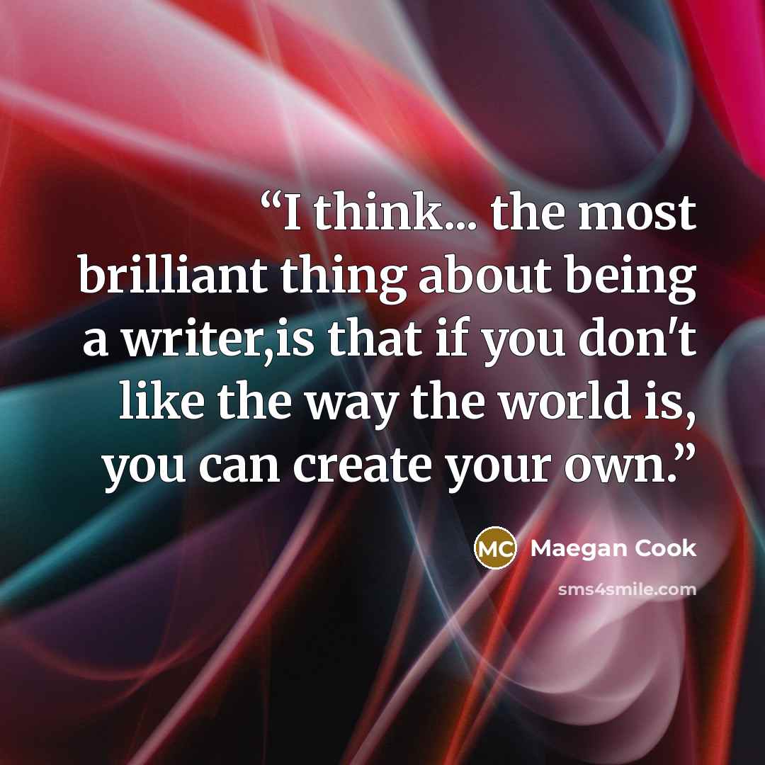 “I think... the most brilliant thing about being a writer,is that if you don't like the way the world is, you can create your own.” quote by Maegan Cook