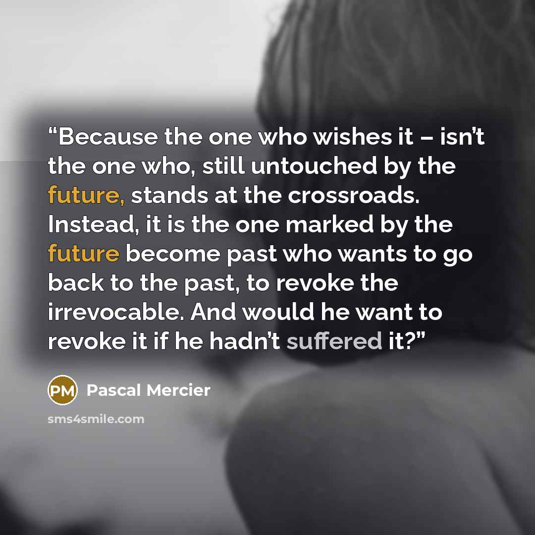 “Because the one who wishes it – isn’t the one who, still untouched by the future, stands at the crossroads. Instead, it is the one marked by the future become past who wants to go back to the past, to revoke the irrevocable. And would he want to revoke it if he hadn’t suffered it?” quote by Pascal Mercier