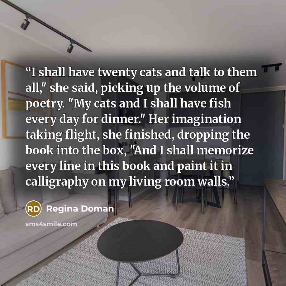 “I shall have twenty cats and talk to them all," she said, picking up the volume of poetry. "My cats and I shall have fish every day for dinner." Her imagination taking flight, she finished, dropping the book into the box, "And I shall memorize every line in this book and paint it in calligraphy on…” quote by Regina Doman