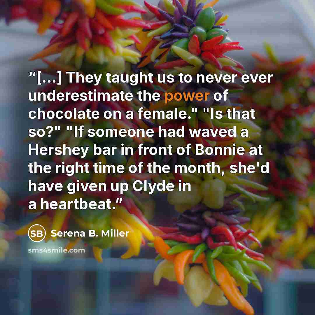 “[...] They taught us to never ever underestimate the power of chocolate on a female." "Is that so?" "If someone had waved a Hershey bar in front of Bonnie at the right time of the month, she'd have given up Clyde in a heartbeat.” quote by Serena B. Miller