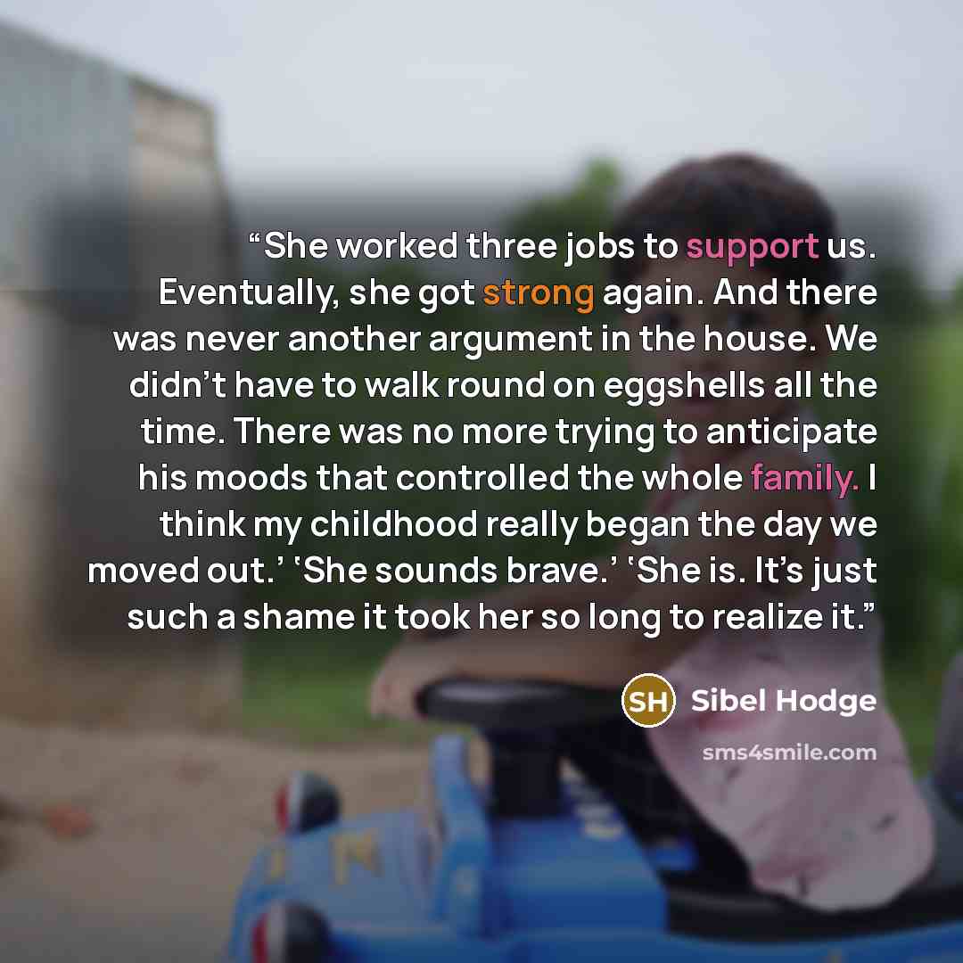 “She worked three jobs to support us. Eventually, she got strong again. And there was never another argument in the house. We didn’t have to walk round on eggshells all the time. There was no more trying to anticipate his moods that controlled the whole family. I think my childhood really began the…” quote by Sibel Hodge
