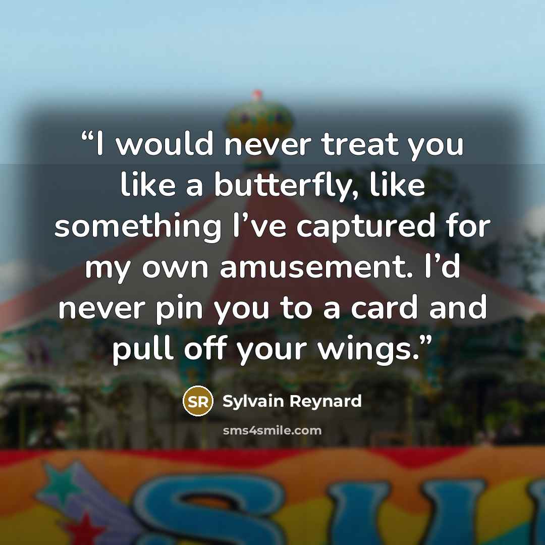 “I would never treat you like a butterfly, like something I’ve captured for my own amusement. I’d never pin you to a card and pull off your wings.” quote by Sylvain Reynard