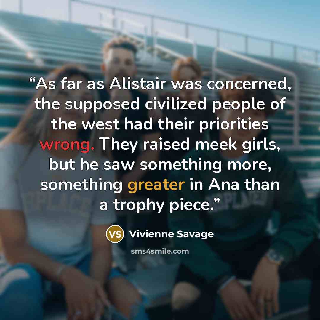 “As far as Alistair was concerned, the supposed civilized people of the west had their priorities wrong. They raised meek girls, but he saw something more, something greater in Ana than a trophy piece.” quote by Vivienne Savage