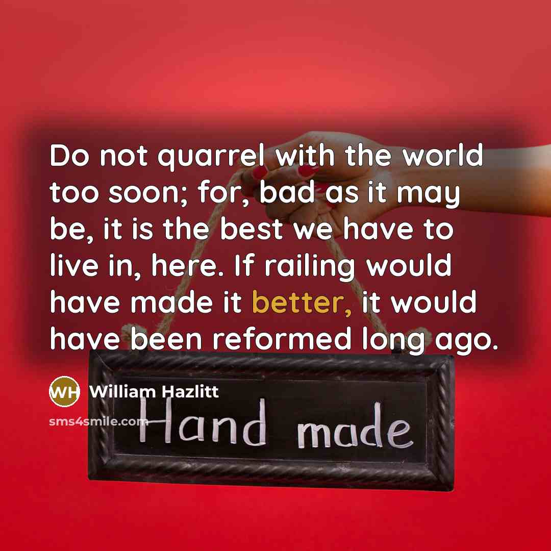 “Do not quarrel with the world too soon; for, bad as it may be, it is the best we have to live in, here. If railing would have made it better, it would have been reformed long ago.” quote by William Hazlitt