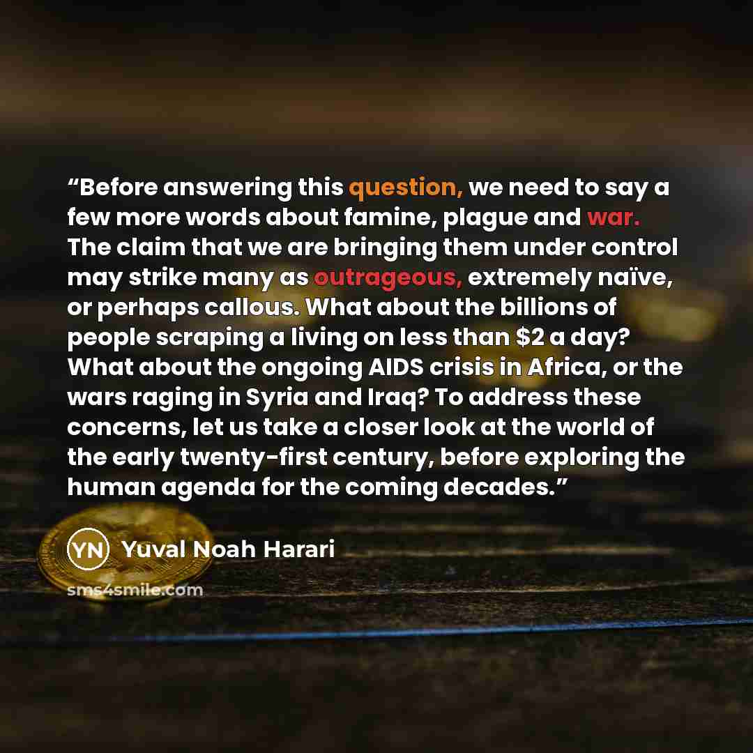 “Before answering this question, we need to say a few more words about famine, plague and war. The claim that we are bringing them under control may strike many as outrageous, extremely naïve, or perhaps callous. What about the billions of people scraping a living on less than $2 a day? What about…” quote by Yuval Noah Harari