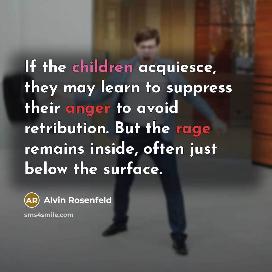 “If the children acquiesce, they may learn to suppress their anger to avoid retribution. But the rage remains inside, often just below the surface.” quote by Alvin Rosenfeld