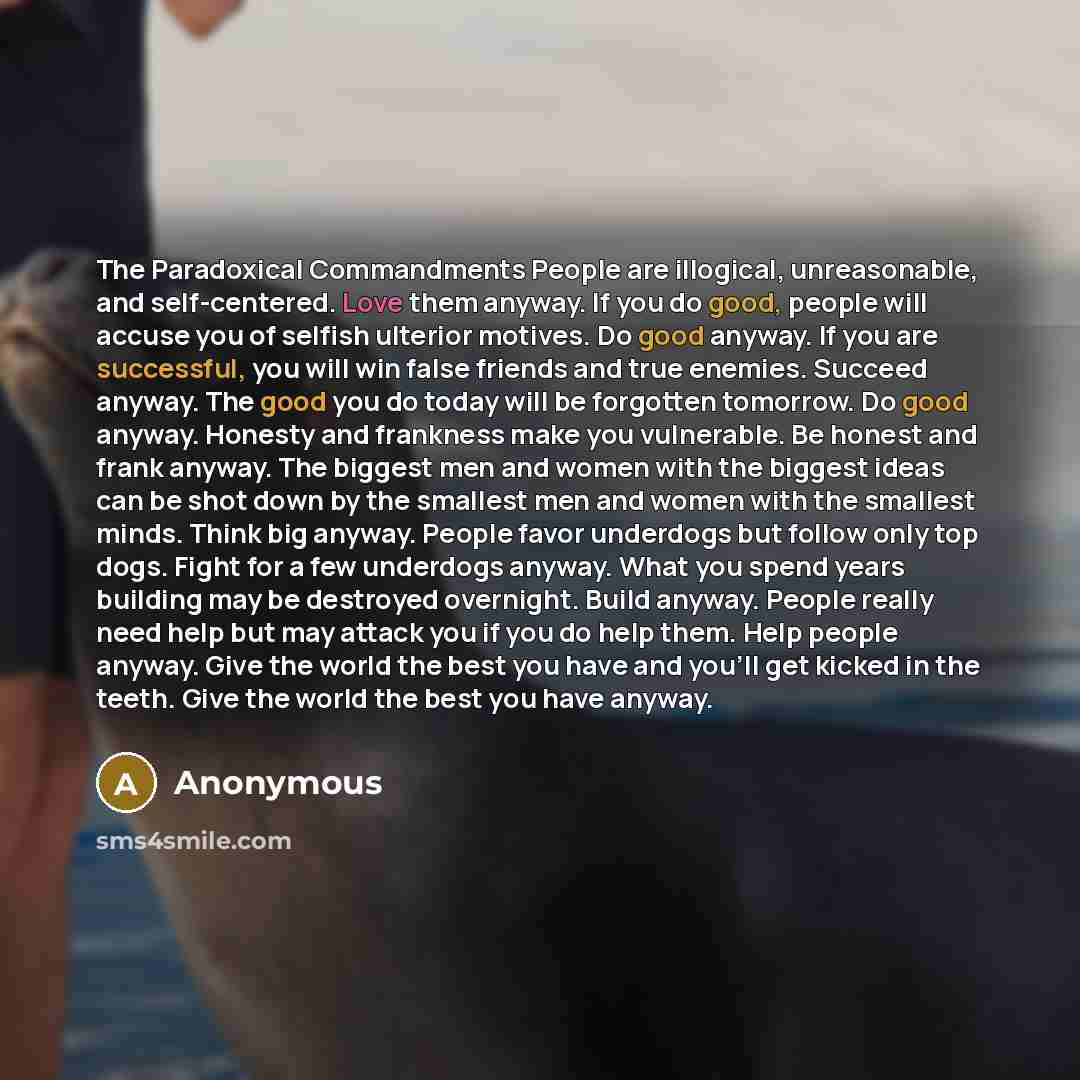 “The Paradoxical Commandments People are illogical, unreasonable, and self-centered. Love them anyway. If you do good, people will accuse you of selfish ulterior motives. Do good anyway. If you are successful, you will win false friends and true enemies. Succeed anyway. The good you do today will…” quote by Anonymous